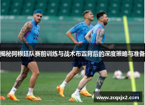 揭秘阿根廷队赛前训练与战术布置背后的深度策略与准备