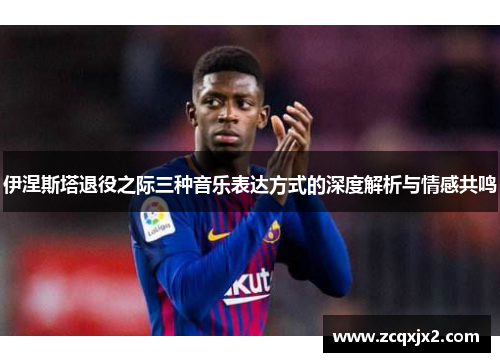 伊涅斯塔退役之际三种音乐表达方式的深度解析与情感共鸣