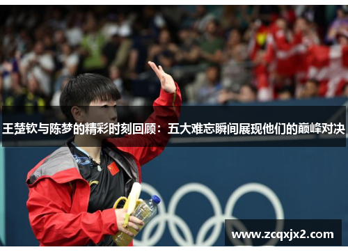 王楚钦与陈梦的精彩时刻回顾：五大难忘瞬间展现他们的巅峰对决