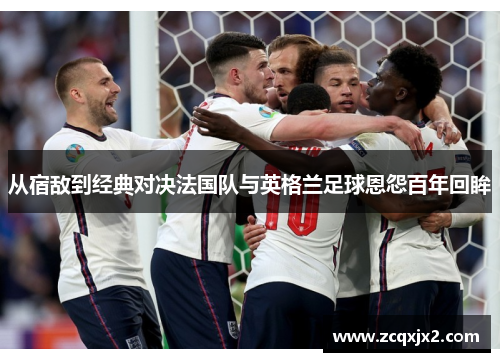 从宿敌到经典对决法国队与英格兰足球恩怨百年回眸 从宿敌到经典对决法国队与英格兰足球恩怨百年回眸