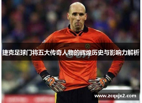捷克足球门将五大传奇人物的辉煌历史与影响力解析